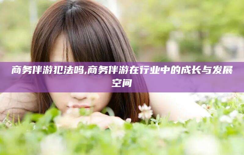 孝感商务伴游犯法吗,商务伴游在行业中的成长与发展空间