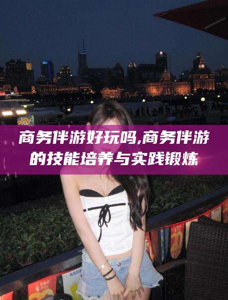 孝感商务伴游好玩吗,商务伴游的技能培养与实践锻炼