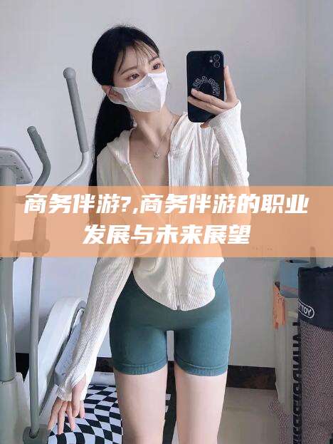 孝感商务伴游?,商务伴游的职业发展与未来展望