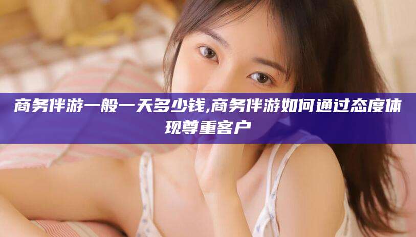 孝感商务伴游一般一天多少钱,商务伴游如何通过态度体现尊重客户