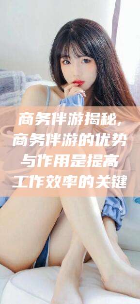孝感商务伴游揭秘,商务伴游的优势与作用是提高工作效率的关键