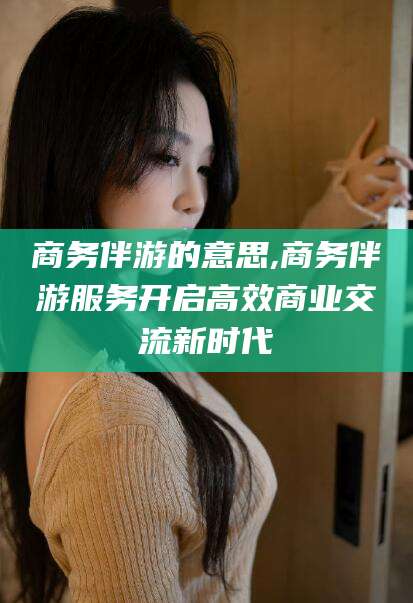 孝感商务伴游的意思,商务伴游服务开启高效商业交流新时代