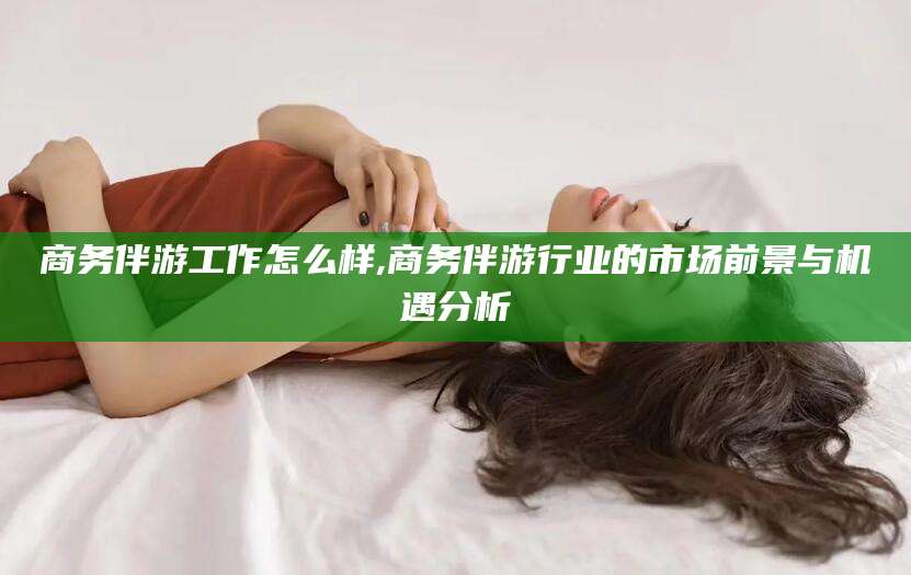 孝感商务伴游工作怎么样,商务伴游行业的市场前景与机遇分析