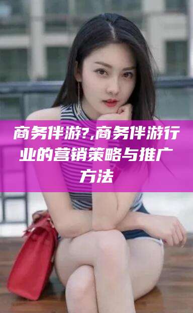孝感商务伴游?,商务伴游行业的营销策略与推广方法