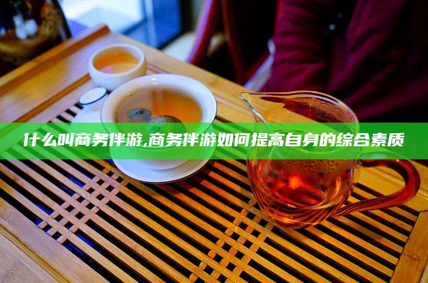 孝感什么叫商务伴游,商务伴游如何提高自身的综合素质