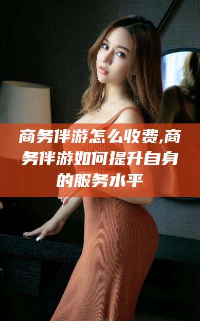 孝感商务伴游怎么收费,商务伴游如何提升自身的服务水平
