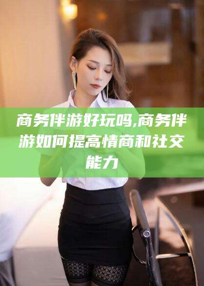 孝感商务伴游好玩吗,商务伴游如何提高情商和社交能力