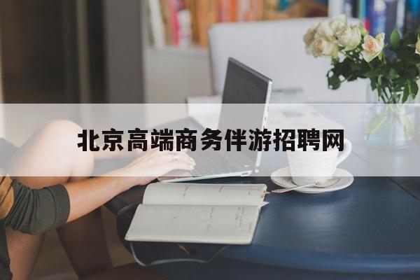 北京高端商务伴游招聘网最新招聘最新资讯（谁能告诉我哪里有孝感北京高端商务伴游招聘网？）