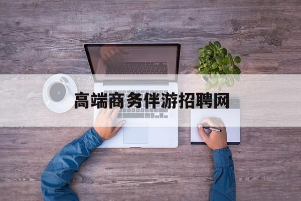 高端商务伴游招聘网站有哪些最新资讯（谁能告诉我哪里有孝感高端商务伴游招聘网？）