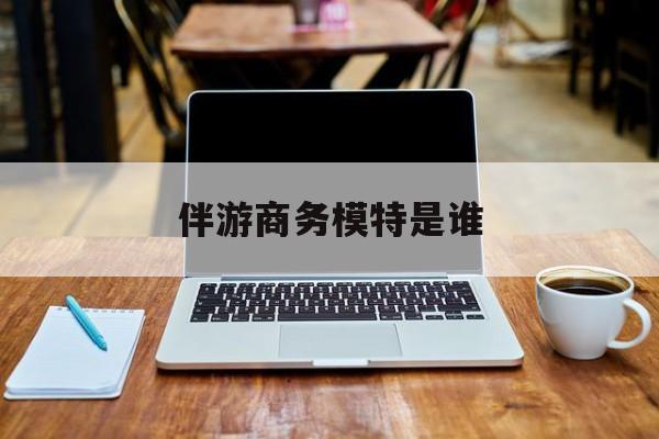 伴游商务模特是谁啊最新资讯（谁能告诉我哪里有孝感伴游商务模特是谁？）